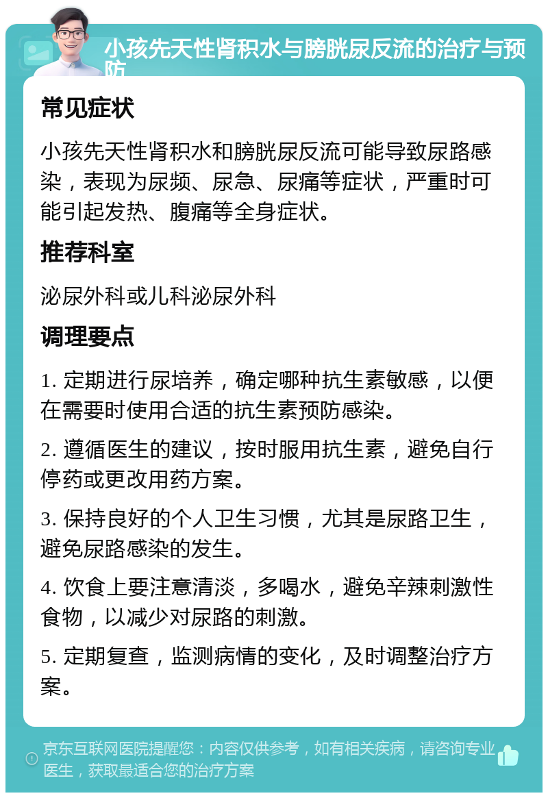 小孩先天性肾积水与膀胱尿反流的治疗与预防 常见症状 小孩先天性肾积水和膀胱尿反流可能导致尿路感染，表现为尿频、尿急、尿痛等症状，严重时可能引起发热、腹痛等全身症状。 推荐科室 泌尿外科或儿科泌尿外科 调理要点 1. 定期进行尿培养，确定哪种抗生素敏感，以便在需要时使用合适的抗生素预防感染。 2. 遵循医生的建议，按时服用抗生素，避免自行停药或更改用药方案。 3. 保持良好的个人卫生习惯，尤其是尿路卫生，避免尿路感染的发生。 4. 饮食上要注意清淡，多喝水，避免辛辣刺激性食物，以减少对尿路的刺激。 5. 定期复查，监测病情的变化，及时调整治疗方案。