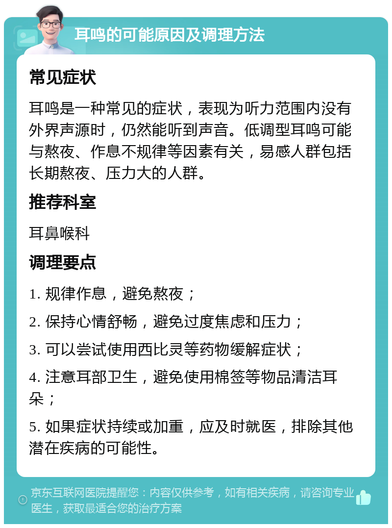 耳鸣的可能原因及调理方法 常见症状 耳鸣是一种常见的症状，表现为听力范围内没有外界声源时，仍然能听到声音。低调型耳鸣可能与熬夜、作息不规律等因素有关，易感人群包括长期熬夜、压力大的人群。 推荐科室 耳鼻喉科 调理要点 1. 规律作息，避免熬夜； 2. 保持心情舒畅，避免过度焦虑和压力； 3. 可以尝试使用西比灵等药物缓解症状； 4. 注意耳部卫生，避免使用棉签等物品清洁耳朵； 5. 如果症状持续或加重，应及时就医，排除其他潜在疾病的可能性。