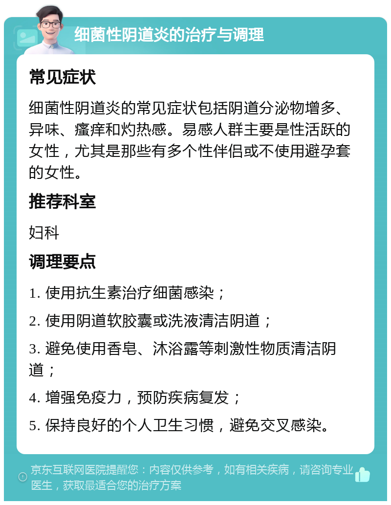 细菌性阴道炎的治疗与调理 常见症状 细菌性阴道炎的常见症状包括阴道分泌物增多、异味、瘙痒和灼热感。易感人群主要是性活跃的女性，尤其是那些有多个性伴侣或不使用避孕套的女性。 推荐科室 妇科 调理要点 1. 使用抗生素治疗细菌感染； 2. 使用阴道软胶囊或洗液清洁阴道； 3. 避免使用香皂、沐浴露等刺激性物质清洁阴道； 4. 增强免疫力，预防疾病复发； 5. 保持良好的个人卫生习惯，避免交叉感染。