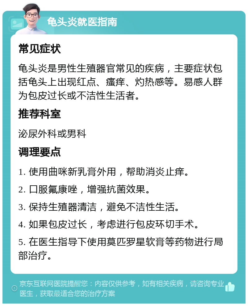 龟头炎就医指南 常见症状 龟头炎是男性生殖器官常见的疾病，主要症状包括龟头上出现红点、瘙痒、灼热感等。易感人群为包皮过长或不洁性生活者。 推荐科室 泌尿外科或男科 调理要点 1. 使用曲咪新乳膏外用，帮助消炎止痒。 2. 口服氟康唑，增强抗菌效果。 3. 保持生殖器清洁，避免不洁性生活。 4. 如果包皮过长，考虑进行包皮环切手术。 5. 在医生指导下使用莫匹罗星软膏等药物进行局部治疗。