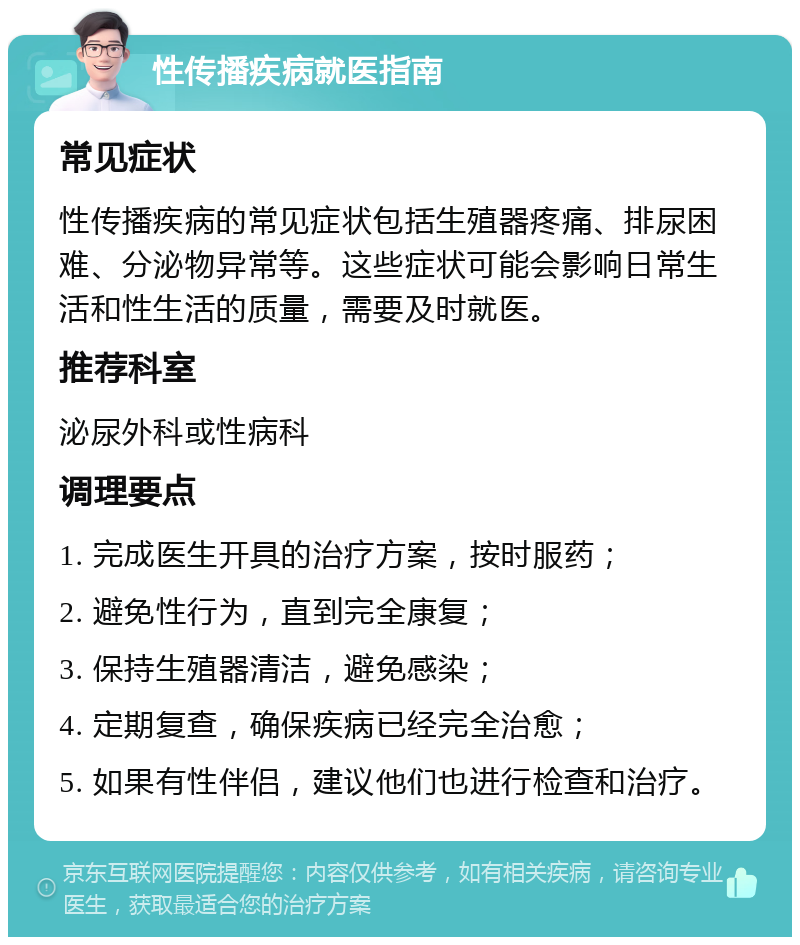 性传播疾病就医指南 常见症状 性传播疾病的常见症状包括生殖器疼痛、排尿困难、分泌物异常等。这些症状可能会影响日常生活和性生活的质量，需要及时就医。 推荐科室 泌尿外科或性病科 调理要点 1. 完成医生开具的治疗方案，按时服药； 2. 避免性行为，直到完全康复； 3. 保持生殖器清洁，避免感染； 4. 定期复查，确保疾病已经完全治愈； 5. 如果有性伴侣，建议他们也进行检查和治疗。