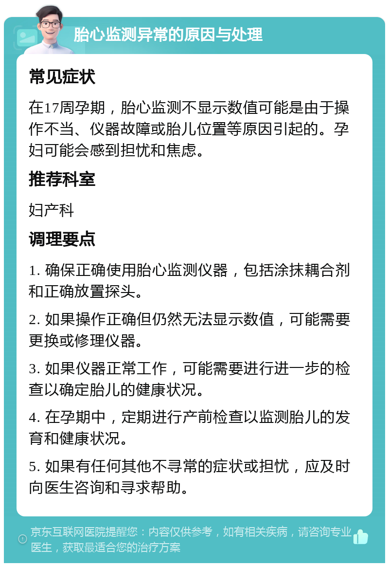 胎心监测异常的原因与处理 常见症状 在17周孕期，胎心监测不显示数值可能是由于操作不当、仪器故障或胎儿位置等原因引起的。孕妇可能会感到担忧和焦虑。 推荐科室 妇产科 调理要点 1. 确保正确使用胎心监测仪器，包括涂抹耦合剂和正确放置探头。 2. 如果操作正确但仍然无法显示数值，可能需要更换或修理仪器。 3. 如果仪器正常工作，可能需要进行进一步的检查以确定胎儿的健康状况。 4. 在孕期中，定期进行产前检查以监测胎儿的发育和健康状况。 5. 如果有任何其他不寻常的症状或担忧，应及时向医生咨询和寻求帮助。