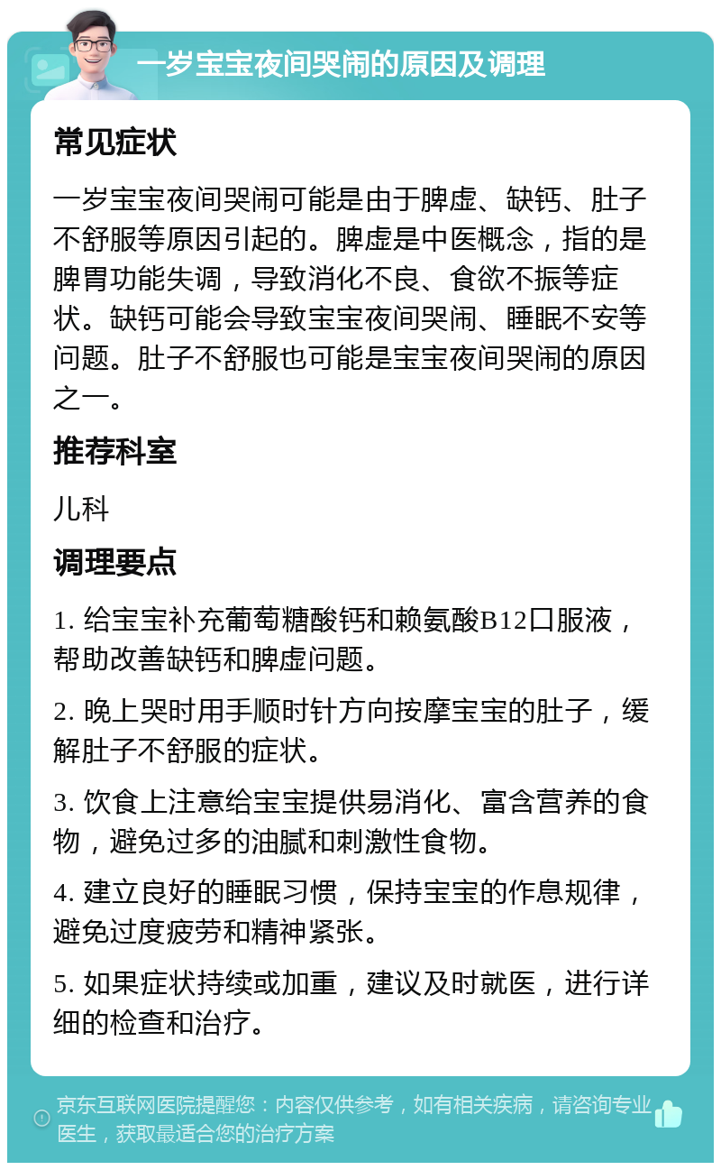 一岁宝宝夜间哭闹的原因及调理 常见症状 一岁宝宝夜间哭闹可能是由于脾虚、缺钙、肚子不舒服等原因引起的。脾虚是中医概念，指的是脾胃功能失调，导致消化不良、食欲不振等症状。缺钙可能会导致宝宝夜间哭闹、睡眠不安等问题。肚子不舒服也可能是宝宝夜间哭闹的原因之一。 推荐科室 儿科 调理要点 1. 给宝宝补充葡萄糖酸钙和赖氨酸B12口服液，帮助改善缺钙和脾虚问题。 2. 晚上哭时用手顺时针方向按摩宝宝的肚子，缓解肚子不舒服的症状。 3. 饮食上注意给宝宝提供易消化、富含营养的食物，避免过多的油腻和刺激性食物。 4. 建立良好的睡眠习惯，保持宝宝的作息规律，避免过度疲劳和精神紧张。 5. 如果症状持续或加重，建议及时就医，进行详细的检查和治疗。