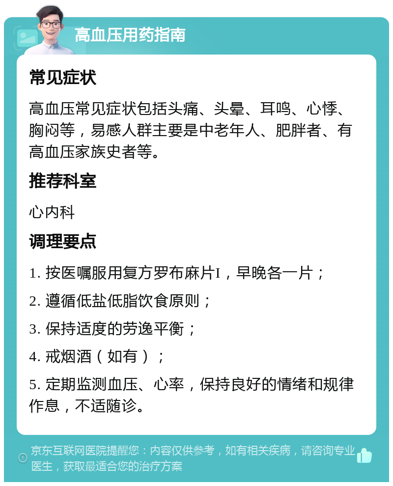 高血压用药指南 常见症状 高血压常见症状包括头痛、头晕、耳鸣、心悸、胸闷等，易感人群主要是中老年人、肥胖者、有高血压家族史者等。 推荐科室 心内科 调理要点 1. 按医嘱服用复方罗布麻片I，早晚各一片； 2. 遵循低盐低脂饮食原则； 3. 保持适度的劳逸平衡； 4. 戒烟酒（如有）； 5. 定期监测血压、心率，保持良好的情绪和规律作息，不适随诊。