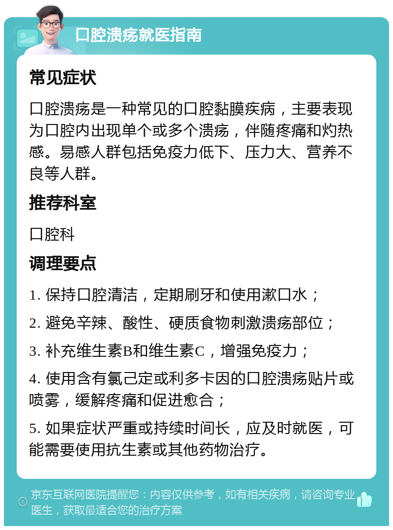 口腔溃疡就医指南 常见症状 口腔溃疡是一种常见的口腔黏膜疾病，主要表现为口腔内出现单个或多个溃疡，伴随疼痛和灼热感。易感人群包括免疫力低下、压力大、营养不良等人群。 推荐科室 口腔科 调理要点 1. 保持口腔清洁，定期刷牙和使用漱口水； 2. 避免辛辣、酸性、硬质食物刺激溃疡部位； 3. 补充维生素B和维生素C，增强免疫力； 4. 使用含有氯己定或利多卡因的口腔溃疡贴片或喷雾，缓解疼痛和促进愈合； 5. 如果症状严重或持续时间长，应及时就医，可能需要使用抗生素或其他药物治疗。