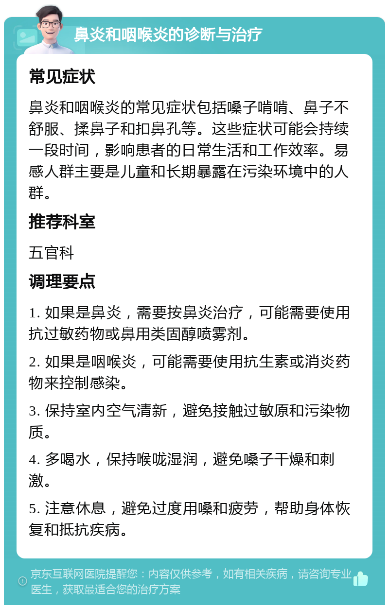 鼻炎和咽喉炎的诊断与治疗 常见症状 鼻炎和咽喉炎的常见症状包括嗓子啃啃、鼻子不舒服、揉鼻子和扣鼻孔等。这些症状可能会持续一段时间，影响患者的日常生活和工作效率。易感人群主要是儿童和长期暴露在污染环境中的人群。 推荐科室 五官科 调理要点 1. 如果是鼻炎，需要按鼻炎治疗，可能需要使用抗过敏药物或鼻用类固醇喷雾剂。 2. 如果是咽喉炎，可能需要使用抗生素或消炎药物来控制感染。 3. 保持室内空气清新，避免接触过敏原和污染物质。 4. 多喝水，保持喉咙湿润，避免嗓子干燥和刺激。 5. 注意休息，避免过度用嗓和疲劳，帮助身体恢复和抵抗疾病。