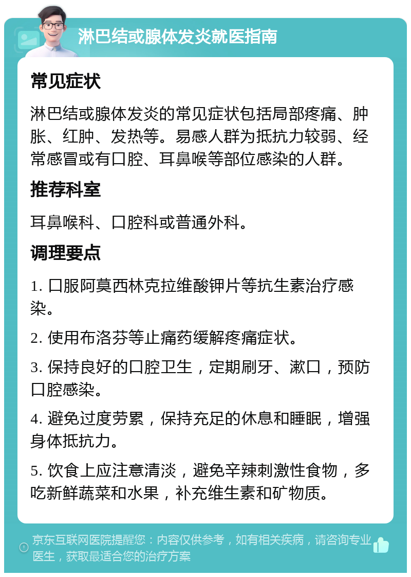 淋巴结或腺体发炎就医指南 常见症状 淋巴结或腺体发炎的常见症状包括局部疼痛、肿胀、红肿、发热等。易感人群为抵抗力较弱、经常感冒或有口腔、耳鼻喉等部位感染的人群。 推荐科室 耳鼻喉科、口腔科或普通外科。 调理要点 1. 口服阿莫西林克拉维酸钾片等抗生素治疗感染。 2. 使用布洛芬等止痛药缓解疼痛症状。 3. 保持良好的口腔卫生，定期刷牙、漱口，预防口腔感染。 4. 避免过度劳累，保持充足的休息和睡眠，增强身体抵抗力。 5. 饮食上应注意清淡，避免辛辣刺激性食物，多吃新鲜蔬菜和水果，补充维生素和矿物质。