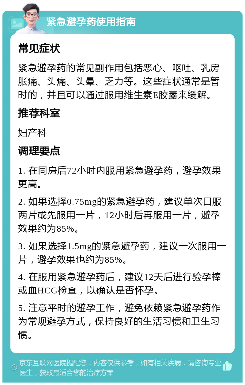 紧急避孕药使用指南 常见症状 紧急避孕药的常见副作用包括恶心、呕吐、乳房胀痛、头痛、头晕、乏力等。这些症状通常是暂时的，并且可以通过服用维生素E胶囊来缓解。 推荐科室 妇产科 调理要点 1. 在同房后72小时内服用紧急避孕药，避孕效果更高。 2. 如果选择0.75mg的紧急避孕药，建议单次口服两片或先服用一片，12小时后再服用一片，避孕效果约为85%。 3. 如果选择1.5mg的紧急避孕药，建议一次服用一片，避孕效果也约为85%。 4. 在服用紧急避孕药后，建议12天后进行验孕棒或血HCG检查，以确认是否怀孕。 5. 注意平时的避孕工作，避免依赖紧急避孕药作为常规避孕方式，保持良好的生活习惯和卫生习惯。