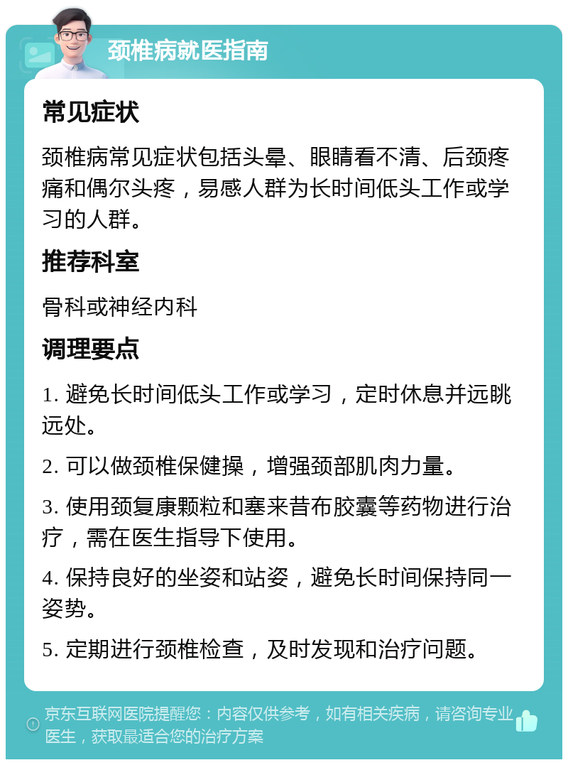 颈椎病就医指南 常见症状 颈椎病常见症状包括头晕、眼睛看不清、后颈疼痛和偶尔头疼，易感人群为长时间低头工作或学习的人群。 推荐科室 骨科或神经内科 调理要点 1. 避免长时间低头工作或学习，定时休息并远眺远处。 2. 可以做颈椎保健操，增强颈部肌肉力量。 3. 使用颈复康颗粒和塞来昔布胶囊等药物进行治疗，需在医生指导下使用。 4. 保持良好的坐姿和站姿，避免长时间保持同一姿势。 5. 定期进行颈椎检查，及时发现和治疗问题。