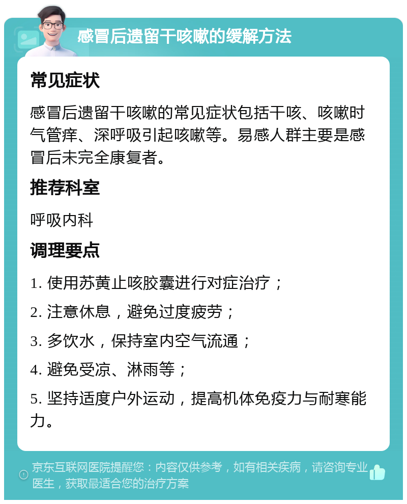 感冒后遗留干咳嗽的缓解方法 常见症状 感冒后遗留干咳嗽的常见症状包括干咳、咳嗽时气管痒、深呼吸引起咳嗽等。易感人群主要是感冒后未完全康复者。 推荐科室 呼吸内科 调理要点 1. 使用苏黄止咳胶囊进行对症治疗； 2. 注意休息，避免过度疲劳； 3. 多饮水，保持室内空气流通； 4. 避免受凉、淋雨等； 5. 坚持适度户外运动，提高机体免疫力与耐寒能力。