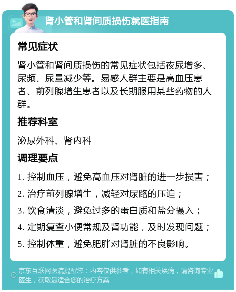 肾小管和肾间质损伤就医指南 常见症状 肾小管和肾间质损伤的常见症状包括夜尿增多、尿频、尿量减少等。易感人群主要是高血压患者、前列腺增生患者以及长期服用某些药物的人群。 推荐科室 泌尿外科、肾内科 调理要点 1. 控制血压，避免高血压对肾脏的进一步损害； 2. 治疗前列腺增生，减轻对尿路的压迫； 3. 饮食清淡，避免过多的蛋白质和盐分摄入； 4. 定期复查小便常规及肾功能，及时发现问题； 5. 控制体重，避免肥胖对肾脏的不良影响。