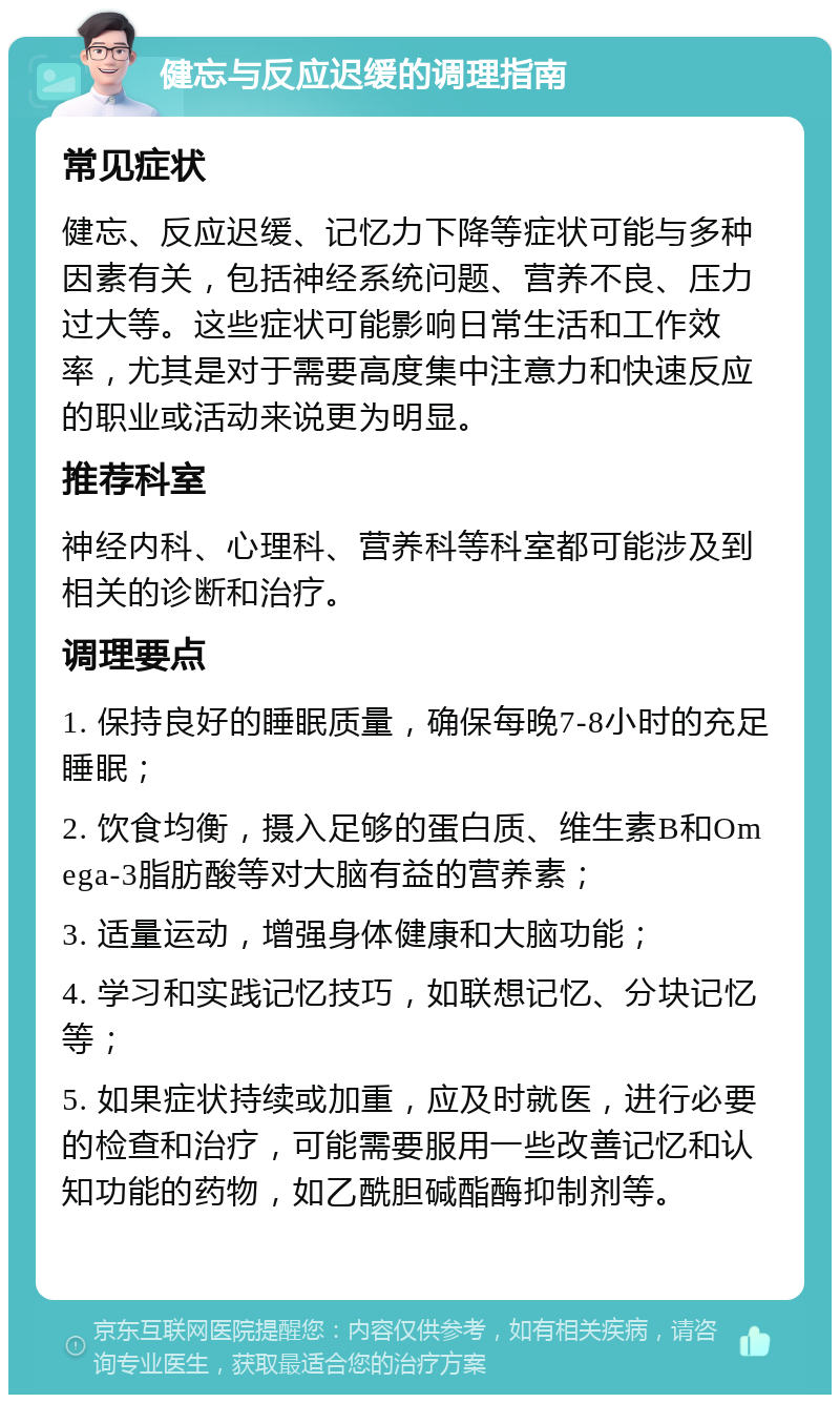 健忘与反应迟缓的调理指南 常见症状 健忘、反应迟缓、记忆力下降等症状可能与多种因素有关，包括神经系统问题、营养不良、压力过大等。这些症状可能影响日常生活和工作效率，尤其是对于需要高度集中注意力和快速反应的职业或活动来说更为明显。 推荐科室 神经内科、心理科、营养科等科室都可能涉及到相关的诊断和治疗。 调理要点 1. 保持良好的睡眠质量，确保每晚7-8小时的充足睡眠； 2. 饮食均衡，摄入足够的蛋白质、维生素B和Omega-3脂肪酸等对大脑有益的营养素； 3. 适量运动，增强身体健康和大脑功能； 4. 学习和实践记忆技巧，如联想记忆、分块记忆等； 5. 如果症状持续或加重，应及时就医，进行必要的检查和治疗，可能需要服用一些改善记忆和认知功能的药物，如乙酰胆碱酯酶抑制剂等。