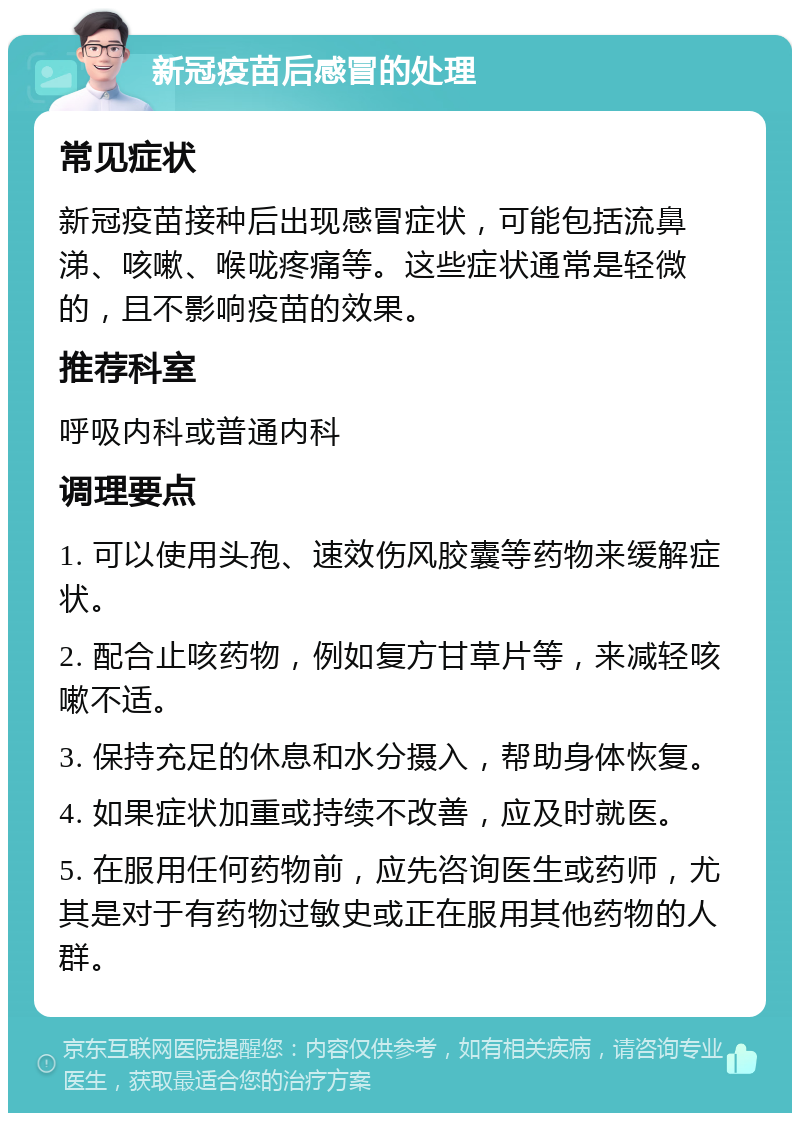 新冠疫苗后感冒的处理 常见症状 新冠疫苗接种后出现感冒症状，可能包括流鼻涕、咳嗽、喉咙疼痛等。这些症状通常是轻微的，且不影响疫苗的效果。 推荐科室 呼吸内科或普通内科 调理要点 1. 可以使用头孢、速效伤风胶囊等药物来缓解症状。 2. 配合止咳药物，例如复方甘草片等，来减轻咳嗽不适。 3. 保持充足的休息和水分摄入，帮助身体恢复。 4. 如果症状加重或持续不改善，应及时就医。 5. 在服用任何药物前，应先咨询医生或药师，尤其是对于有药物过敏史或正在服用其他药物的人群。