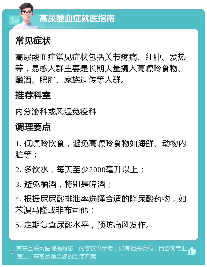 高尿酸血症就医指南 常见症状 高尿酸血症常见症状包括关节疼痛、红肿、发热等，易感人群主要是长期大量摄入高嘌呤食物、酗酒、肥胖、家族遗传等人群。 推荐科室 内分泌科或风湿免疫科 调理要点 1. 低嘌呤饮食，避免高嘌呤食物如海鲜、动物内脏等； 2. 多饮水，每天至少2000毫升以上； 3. 避免酗酒，特别是啤酒； 4. 根据尿尿酸排泄率选择合适的降尿酸药物，如苯溴马隆或非布司他； 5. 定期复查尿酸水平，预防痛风发作。