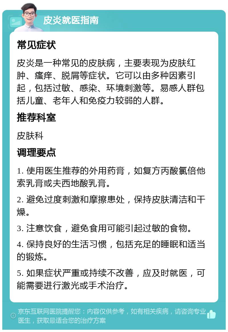 皮炎就医指南 常见症状 皮炎是一种常见的皮肤病，主要表现为皮肤红肿、瘙痒、脱屑等症状。它可以由多种因素引起，包括过敏、感染、环境刺激等。易感人群包括儿童、老年人和免疫力较弱的人群。 推荐科室 皮肤科 调理要点 1. 使用医生推荐的外用药膏，如复方丙酸氯倍他索乳膏或夫西地酸乳膏。 2. 避免过度刺激和摩擦患处，保持皮肤清洁和干燥。 3. 注意饮食，避免食用可能引起过敏的食物。 4. 保持良好的生活习惯，包括充足的睡眠和适当的锻炼。 5. 如果症状严重或持续不改善，应及时就医，可能需要进行激光或手术治疗。