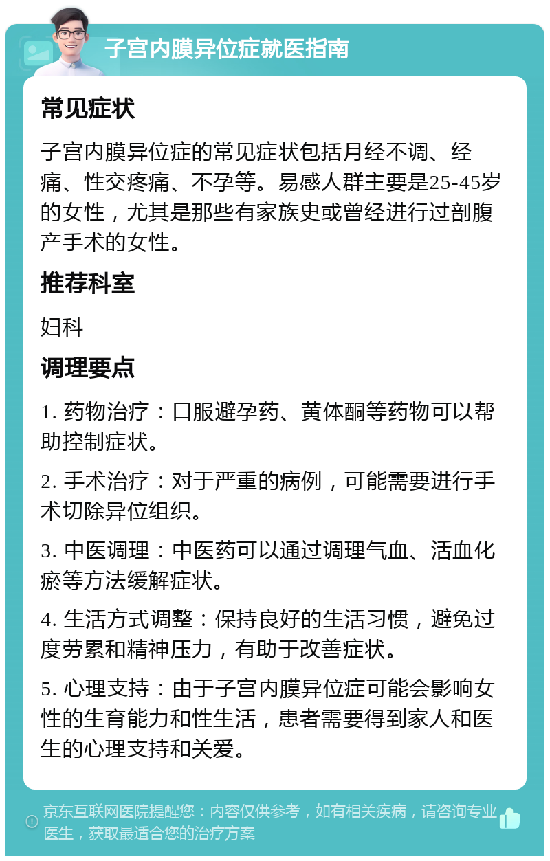 子宫内膜异位症就医指南 常见症状 子宫内膜异位症的常见症状包括月经不调、经痛、性交疼痛、不孕等。易感人群主要是25-45岁的女性，尤其是那些有家族史或曾经进行过剖腹产手术的女性。 推荐科室 妇科 调理要点 1. 药物治疗：口服避孕药、黄体酮等药物可以帮助控制症状。 2. 手术治疗：对于严重的病例，可能需要进行手术切除异位组织。 3. 中医调理：中医药可以通过调理气血、活血化瘀等方法缓解症状。 4. 生活方式调整：保持良好的生活习惯，避免过度劳累和精神压力，有助于改善症状。 5. 心理支持：由于子宫内膜异位症可能会影响女性的生育能力和性生活，患者需要得到家人和医生的心理支持和关爱。