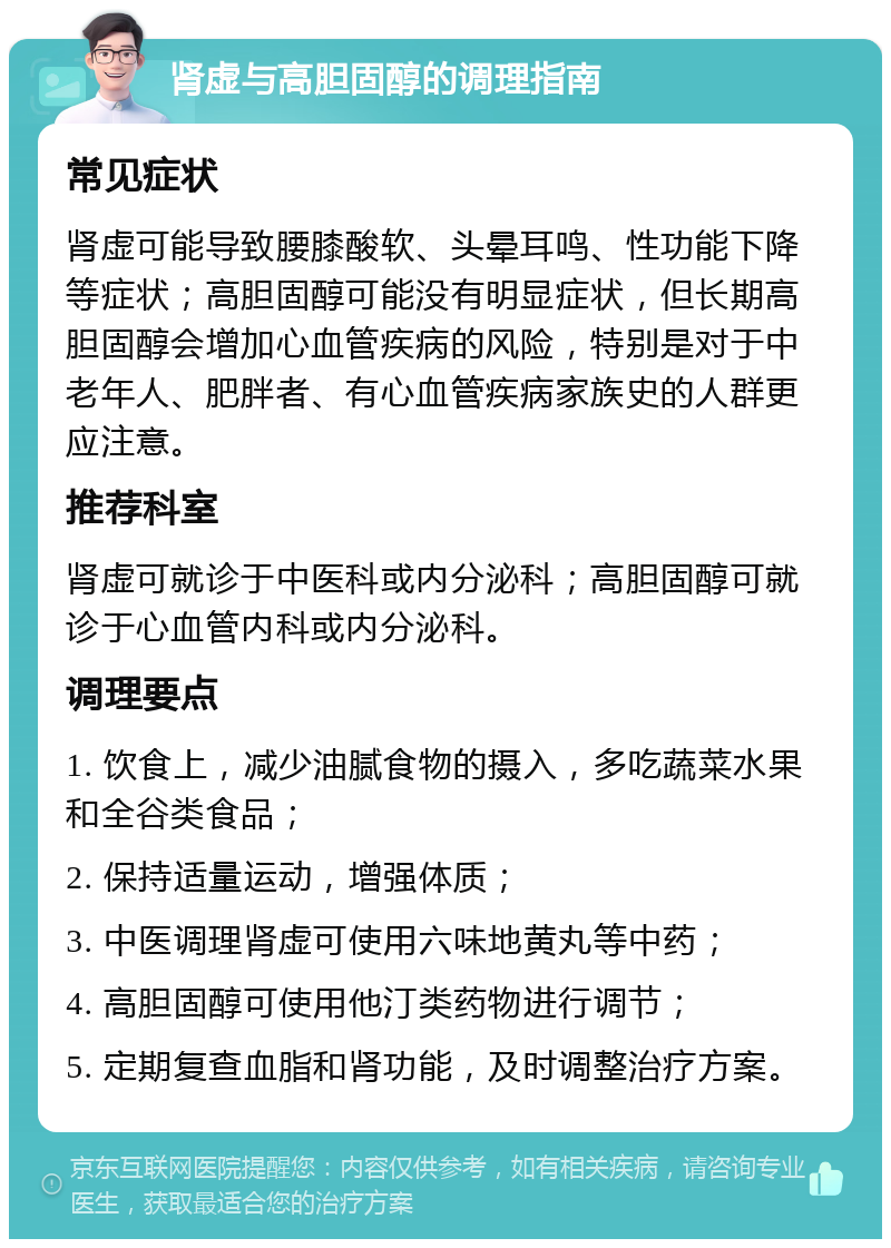 肾虚与高胆固醇的调理指南 常见症状 肾虚可能导致腰膝酸软、头晕耳鸣、性功能下降等症状；高胆固醇可能没有明显症状，但长期高胆固醇会增加心血管疾病的风险，特别是对于中老年人、肥胖者、有心血管疾病家族史的人群更应注意。 推荐科室 肾虚可就诊于中医科或内分泌科；高胆固醇可就诊于心血管内科或内分泌科。 调理要点 1. 饮食上，减少油腻食物的摄入，多吃蔬菜水果和全谷类食品； 2. 保持适量运动，增强体质； 3. 中医调理肾虚可使用六味地黄丸等中药； 4. 高胆固醇可使用他汀类药物进行调节； 5. 定期复查血脂和肾功能，及时调整治疗方案。