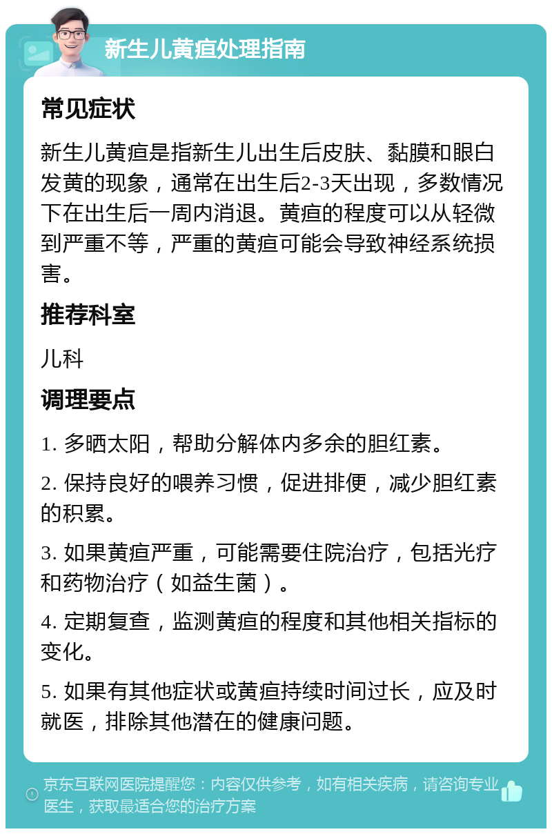 新生儿黄疸处理指南 常见症状 新生儿黄疸是指新生儿出生后皮肤、黏膜和眼白发黄的现象，通常在出生后2-3天出现，多数情况下在出生后一周内消退。黄疸的程度可以从轻微到严重不等，严重的黄疸可能会导致神经系统损害。 推荐科室 儿科 调理要点 1. 多晒太阳，帮助分解体内多余的胆红素。 2. 保持良好的喂养习惯，促进排便，减少胆红素的积累。 3. 如果黄疸严重，可能需要住院治疗，包括光疗和药物治疗（如益生菌）。 4. 定期复查，监测黄疸的程度和其他相关指标的变化。 5. 如果有其他症状或黄疸持续时间过长，应及时就医，排除其他潜在的健康问题。