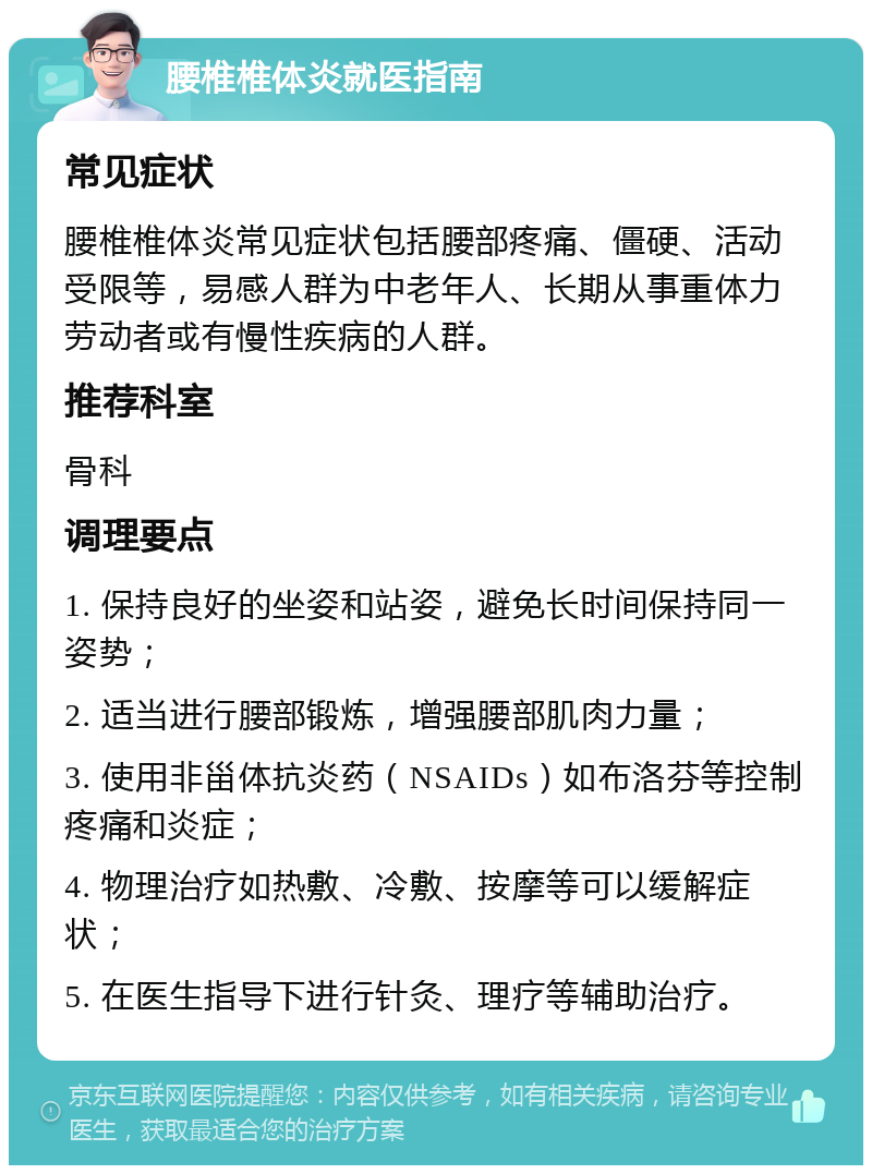 腰椎椎体炎就医指南 常见症状 腰椎椎体炎常见症状包括腰部疼痛、僵硬、活动受限等，易感人群为中老年人、长期从事重体力劳动者或有慢性疾病的人群。 推荐科室 骨科 调理要点 1. 保持良好的坐姿和站姿，避免长时间保持同一姿势； 2. 适当进行腰部锻炼，增强腰部肌肉力量； 3. 使用非甾体抗炎药（NSAIDs）如布洛芬等控制疼痛和炎症； 4. 物理治疗如热敷、冷敷、按摩等可以缓解症状； 5. 在医生指导下进行针灸、理疗等辅助治疗。