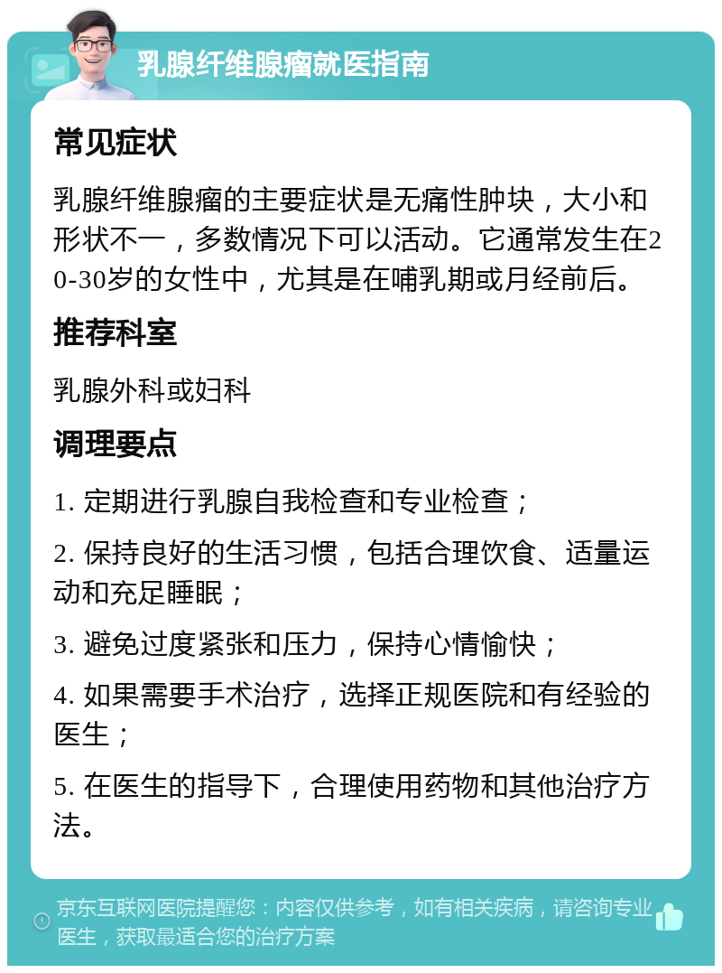 乳腺纤维腺瘤就医指南 常见症状 乳腺纤维腺瘤的主要症状是无痛性肿块，大小和形状不一，多数情况下可以活动。它通常发生在20-30岁的女性中，尤其是在哺乳期或月经前后。 推荐科室 乳腺外科或妇科 调理要点 1. 定期进行乳腺自我检查和专业检查； 2. 保持良好的生活习惯，包括合理饮食、适量运动和充足睡眠； 3. 避免过度紧张和压力，保持心情愉快； 4. 如果需要手术治疗，选择正规医院和有经验的医生； 5. 在医生的指导下，合理使用药物和其他治疗方法。