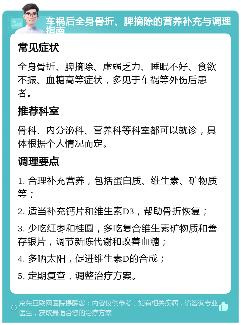 车祸后全身骨折、脾摘除的营养补充与调理指南 常见症状 全身骨折、脾摘除、虚弱乏力、睡眠不好、食欲不振、血糖高等症状，多见于车祸等外伤后患者。 推荐科室 骨科、内分泌科、营养科等科室都可以就诊，具体根据个人情况而定。 调理要点 1. 合理补充营养，包括蛋白质、维生素、矿物质等； 2. 适当补充钙片和维生素D3，帮助骨折恢复； 3. 少吃红枣和桂圆，多吃复合维生素矿物质和善存银片，调节新陈代谢和改善血糖； 4. 多晒太阳，促进维生素D的合成； 5. 定期复查，调整治疗方案。