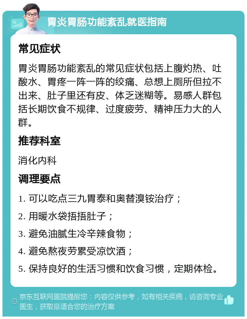 胃炎胃肠功能紊乱就医指南 常见症状 胃炎胃肠功能紊乱的常见症状包括上腹灼热、吐酸水、胃疼一阵一阵的绞痛、总想上厕所但拉不出来、肚子里还有皮、体乏迷糊等。易感人群包括长期饮食不规律、过度疲劳、精神压力大的人群。 推荐科室 消化内科 调理要点 1. 可以吃点三九胃泰和奥替溴铵治疗； 2. 用暖水袋捂捂肚子； 3. 避免油腻生冷辛辣食物； 4. 避免熬夜劳累受凉饮酒； 5. 保持良好的生活习惯和饮食习惯，定期体检。