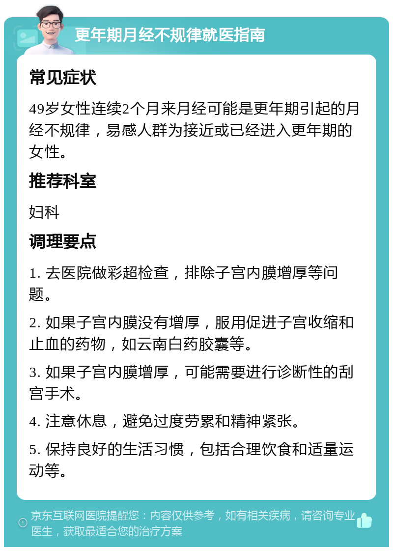 更年期月经不规律就医指南 常见症状 49岁女性连续2个月来月经可能是更年期引起的月经不规律，易感人群为接近或已经进入更年期的女性。 推荐科室 妇科 调理要点 1. 去医院做彩超检查，排除子宫内膜增厚等问题。 2. 如果子宫内膜没有增厚，服用促进子宫收缩和止血的药物，如云南白药胶囊等。 3. 如果子宫内膜增厚，可能需要进行诊断性的刮宫手术。 4. 注意休息，避免过度劳累和精神紧张。 5. 保持良好的生活习惯，包括合理饮食和适量运动等。