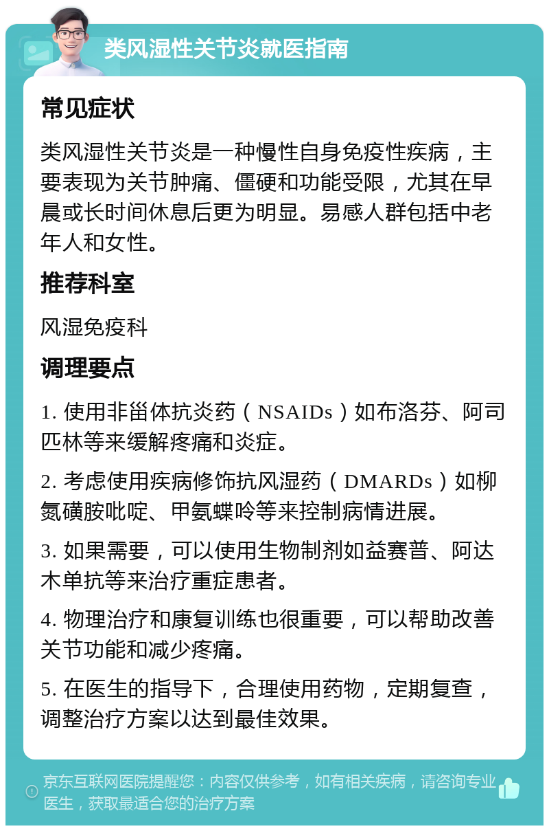 类风湿性关节炎就医指南 常见症状 类风湿性关节炎是一种慢性自身免疫性疾病，主要表现为关节肿痛、僵硬和功能受限，尤其在早晨或长时间休息后更为明显。易感人群包括中老年人和女性。 推荐科室 风湿免疫科 调理要点 1. 使用非甾体抗炎药（NSAIDs）如布洛芬、阿司匹林等来缓解疼痛和炎症。 2. 考虑使用疾病修饰抗风湿药（DMARDs）如柳氮磺胺吡啶、甲氨蝶呤等来控制病情进展。 3. 如果需要，可以使用生物制剂如益赛普、阿达木单抗等来治疗重症患者。 4. 物理治疗和康复训练也很重要，可以帮助改善关节功能和减少疼痛。 5. 在医生的指导下，合理使用药物，定期复查，调整治疗方案以达到最佳效果。