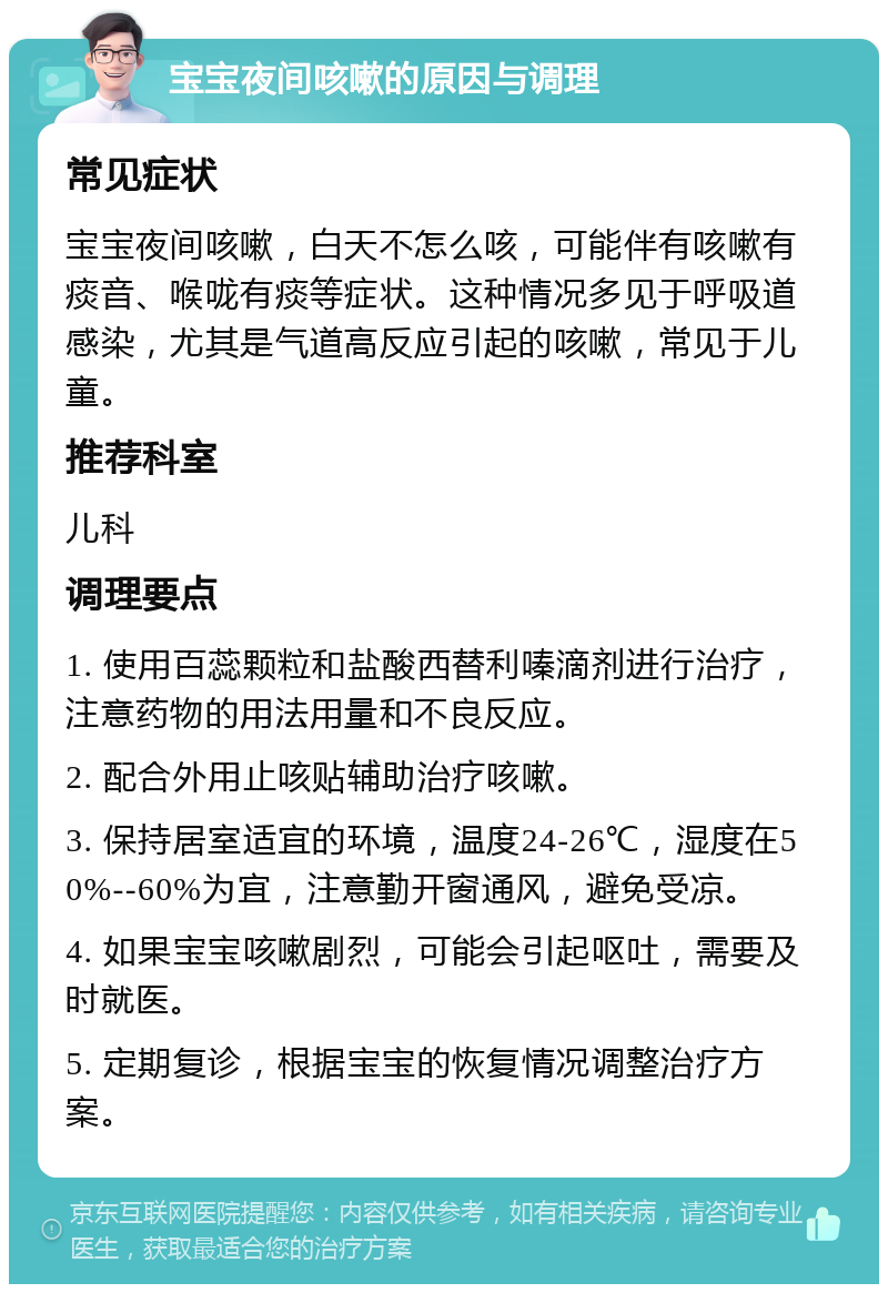 宝宝夜间咳嗽的原因与调理 常见症状 宝宝夜间咳嗽，白天不怎么咳，可能伴有咳嗽有痰音、喉咙有痰等症状。这种情况多见于呼吸道感染，尤其是气道高反应引起的咳嗽，常见于儿童。 推荐科室 儿科 调理要点 1. 使用百蕊颗粒和盐酸西替利嗪滴剂进行治疗，注意药物的用法用量和不良反应。 2. 配合外用止咳贴辅助治疗咳嗽。 3. 保持居室适宜的环境，温度24-26℃，湿度在50%--60%为宜，注意勤开窗通风，避免受凉。 4. 如果宝宝咳嗽剧烈，可能会引起呕吐，需要及时就医。 5. 定期复诊，根据宝宝的恢复情况调整治疗方案。