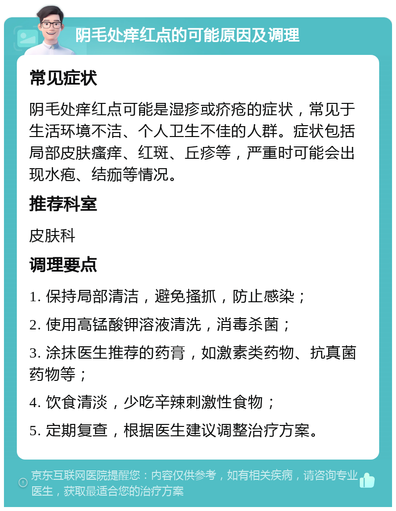 阴毛处痒红点的可能原因及调理 常见症状 阴毛处痒红点可能是湿疹或疥疮的症状，常见于生活环境不洁、个人卫生不佳的人群。症状包括局部皮肤瘙痒、红斑、丘疹等，严重时可能会出现水疱、结痂等情况。 推荐科室 皮肤科 调理要点 1. 保持局部清洁，避免搔抓，防止感染； 2. 使用高锰酸钾溶液清洗，消毒杀菌； 3. 涂抹医生推荐的药膏，如激素类药物、抗真菌药物等； 4. 饮食清淡，少吃辛辣刺激性食物； 5. 定期复查，根据医生建议调整治疗方案。