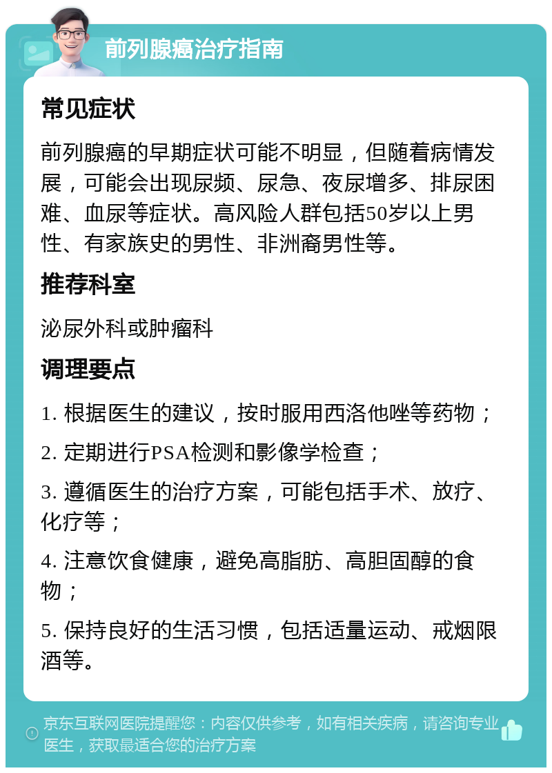 前列腺癌治疗指南 常见症状 前列腺癌的早期症状可能不明显，但随着病情发展，可能会出现尿频、尿急、夜尿增多、排尿困难、血尿等症状。高风险人群包括50岁以上男性、有家族史的男性、非洲裔男性等。 推荐科室 泌尿外科或肿瘤科 调理要点 1. 根据医生的建议，按时服用西洛他唑等药物； 2. 定期进行PSA检测和影像学检查； 3. 遵循医生的治疗方案，可能包括手术、放疗、化疗等； 4. 注意饮食健康，避免高脂肪、高胆固醇的食物； 5. 保持良好的生活习惯，包括适量运动、戒烟限酒等。