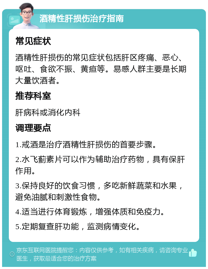 酒精性肝损伤治疗指南 常见症状 酒精性肝损伤的常见症状包括肝区疼痛、恶心、呕吐、食欲不振、黄疸等。易感人群主要是长期大量饮酒者。 推荐科室 肝病科或消化内科 调理要点 1.戒酒是治疗酒精性肝损伤的首要步骤。 2.水飞蓟素片可以作为辅助治疗药物，具有保肝作用。 3.保持良好的饮食习惯，多吃新鲜蔬菜和水果，避免油腻和刺激性食物。 4.适当进行体育锻炼，增强体质和免疫力。 5.定期复查肝功能，监测病情变化。