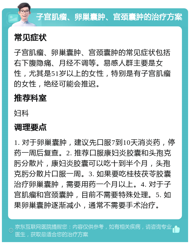 子宫肌瘤、卵巢囊肿、宫颈囊肿的治疗方案 常见症状 子宫肌瘤、卵巢囊肿、宫颈囊肿的常见症状包括右下腹隐痛、月经不调等。易感人群主要是女性，尤其是51岁以上的女性，特别是有子宫肌瘤的女性，绝经可能会推迟。 推荐科室 妇科 调理要点 1. 对于卵巢囊肿，建议先口服7到10天消炎药，停药一周后复查。2. 推荐口服康妇炎胶囊和头孢克肟分散片，康妇炎胶囊可以吃十到半个月，头孢克肟分散片口服一周。3. 如果要吃桂枝茯苓胶囊治疗卵巢囊肿，需要用药一个月以上。4. 对于子宫肌瘤和宫颈囊肿，目前不需要特殊处理。5. 如果卵巢囊肿逐渐减小，通常不需要手术治疗。