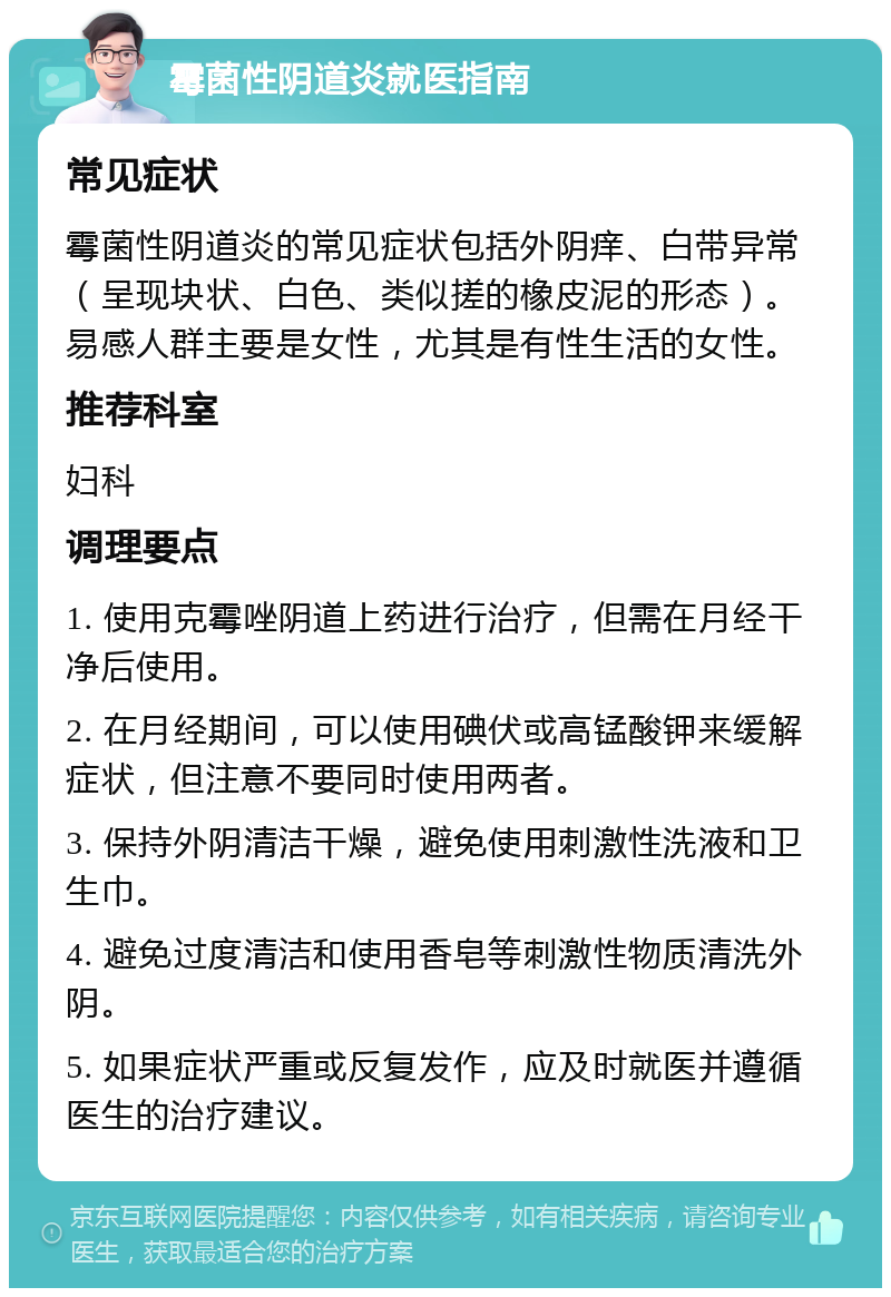 霉菌性阴道炎就医指南 常见症状 霉菌性阴道炎的常见症状包括外阴痒、白带异常（呈现块状、白色、类似搓的橡皮泥的形态）。易感人群主要是女性，尤其是有性生活的女性。 推荐科室 妇科 调理要点 1. 使用克霉唑阴道上药进行治疗，但需在月经干净后使用。 2. 在月经期间，可以使用碘伏或高锰酸钾来缓解症状，但注意不要同时使用两者。 3. 保持外阴清洁干燥，避免使用刺激性洗液和卫生巾。 4. 避免过度清洁和使用香皂等刺激性物质清洗外阴。 5. 如果症状严重或反复发作，应及时就医并遵循医生的治疗建议。