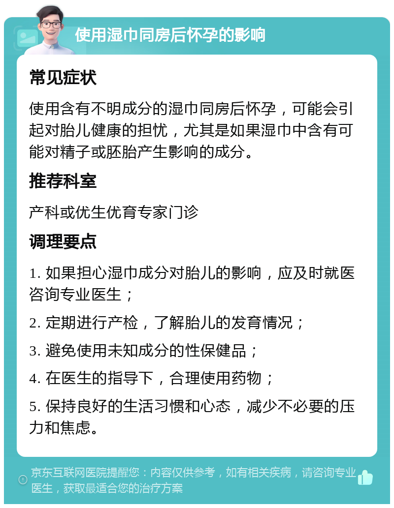 使用湿巾同房后怀孕的影响 常见症状 使用含有不明成分的湿巾同房后怀孕，可能会引起对胎儿健康的担忧，尤其是如果湿巾中含有可能对精子或胚胎产生影响的成分。 推荐科室 产科或优生优育专家门诊 调理要点 1. 如果担心湿巾成分对胎儿的影响，应及时就医咨询专业医生； 2. 定期进行产检，了解胎儿的发育情况； 3. 避免使用未知成分的性保健品； 4. 在医生的指导下，合理使用药物； 5. 保持良好的生活习惯和心态，减少不必要的压力和焦虑。