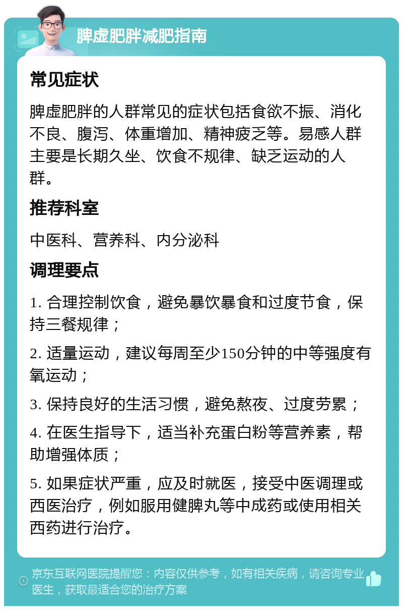 脾虚肥胖减肥指南 常见症状 脾虚肥胖的人群常见的症状包括食欲不振、消化不良、腹泻、体重增加、精神疲乏等。易感人群主要是长期久坐、饮食不规律、缺乏运动的人群。 推荐科室 中医科、营养科、内分泌科 调理要点 1. 合理控制饮食，避免暴饮暴食和过度节食，保持三餐规律； 2. 适量运动，建议每周至少150分钟的中等强度有氧运动； 3. 保持良好的生活习惯，避免熬夜、过度劳累； 4. 在医生指导下，适当补充蛋白粉等营养素，帮助增强体质； 5. 如果症状严重，应及时就医，接受中医调理或西医治疗，例如服用健脾丸等中成药或使用相关西药进行治疗。