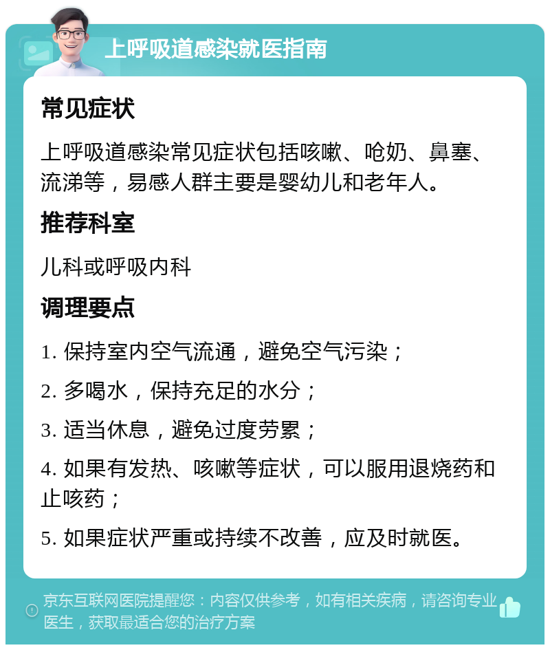 上呼吸道感染就医指南 常见症状 上呼吸道感染常见症状包括咳嗽、呛奶、鼻塞、流涕等，易感人群主要是婴幼儿和老年人。 推荐科室 儿科或呼吸内科 调理要点 1. 保持室内空气流通，避免空气污染； 2. 多喝水，保持充足的水分； 3. 适当休息，避免过度劳累； 4. 如果有发热、咳嗽等症状，可以服用退烧药和止咳药； 5. 如果症状严重或持续不改善，应及时就医。