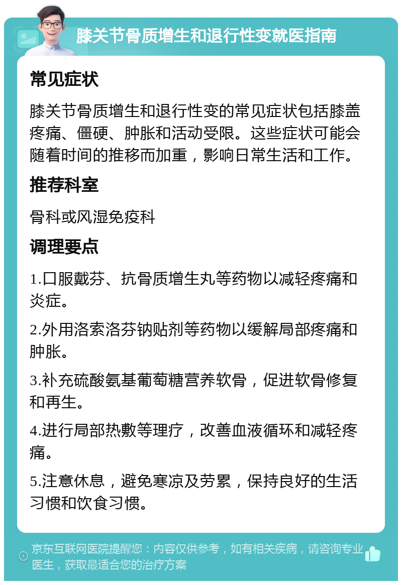 膝关节骨质增生和退行性变就医指南 常见症状 膝关节骨质增生和退行性变的常见症状包括膝盖疼痛、僵硬、肿胀和活动受限。这些症状可能会随着时间的推移而加重，影响日常生活和工作。 推荐科室 骨科或风湿免疫科 调理要点 1.口服戴芬、抗骨质增生丸等药物以减轻疼痛和炎症。 2.外用洛索洛芬钠贴剂等药物以缓解局部疼痛和肿胀。 3.补充硫酸氨基葡萄糖营养软骨，促进软骨修复和再生。 4.进行局部热敷等理疗，改善血液循环和减轻疼痛。 5.注意休息，避免寒凉及劳累，保持良好的生活习惯和饮食习惯。