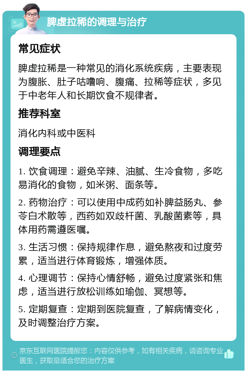 脾虚拉稀的调理与治疗 常见症状 脾虚拉稀是一种常见的消化系统疾病，主要表现为腹胀、肚子咕噜响、腹痛、拉稀等症状，多见于中老年人和长期饮食不规律者。 推荐科室 消化内科或中医科 调理要点 1. 饮食调理：避免辛辣、油腻、生冷食物，多吃易消化的食物，如米粥、面条等。 2. 药物治疗：可以使用中成药如补脾益肠丸、参苓白术散等，西药如双歧杆菌、乳酸菌素等，具体用药需遵医嘱。 3. 生活习惯：保持规律作息，避免熬夜和过度劳累，适当进行体育锻炼，增强体质。 4. 心理调节：保持心情舒畅，避免过度紧张和焦虑，适当进行放松训练如瑜伽、冥想等。 5. 定期复查：定期到医院复查，了解病情变化，及时调整治疗方案。