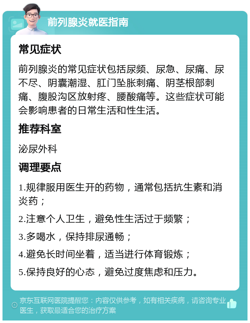 前列腺炎就医指南 常见症状 前列腺炎的常见症状包括尿频、尿急、尿痛、尿不尽、阴囊潮湿、肛门坠胀刺痛、阴茎根部刺痛、腹股沟区放射疼、腰酸痛等。这些症状可能会影响患者的日常生活和性生活。 推荐科室 泌尿外科 调理要点 1.规律服用医生开的药物，通常包括抗生素和消炎药； 2.注意个人卫生，避免性生活过于频繁； 3.多喝水，保持排尿通畅； 4.避免长时间坐着，适当进行体育锻炼； 5.保持良好的心态，避免过度焦虑和压力。