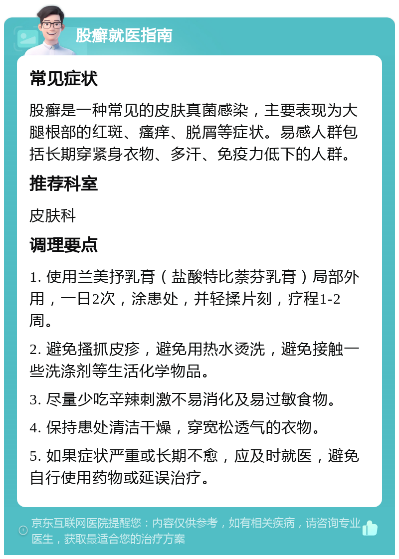 股癣就医指南 常见症状 股癣是一种常见的皮肤真菌感染，主要表现为大腿根部的红斑、瘙痒、脱屑等症状。易感人群包括长期穿紧身衣物、多汗、免疫力低下的人群。 推荐科室 皮肤科 调理要点 1. 使用兰美抒乳膏（盐酸特比萘芬乳膏）局部外用，一日2次，涂患处，并轻揉片刻，疗程1-2周。 2. 避免搔抓皮疹，避免用热水烫洗，避免接触一些洗涤剂等生活化学物品。 3. 尽量少吃辛辣刺激不易消化及易过敏食物。 4. 保持患处清洁干燥，穿宽松透气的衣物。 5. 如果症状严重或长期不愈，应及时就医，避免自行使用药物或延误治疗。