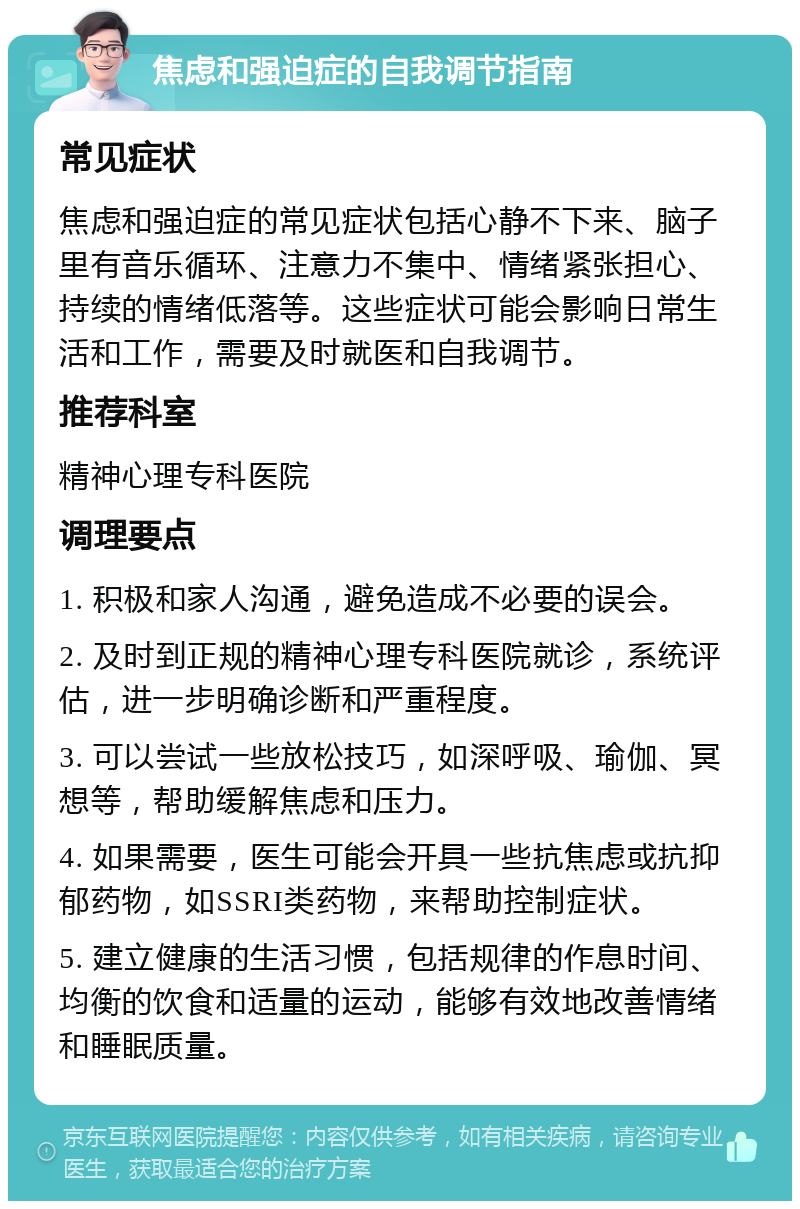 焦虑和强迫症的自我调节指南 常见症状 焦虑和强迫症的常见症状包括心静不下来、脑子里有音乐循环、注意力不集中、情绪紧张担心、持续的情绪低落等。这些症状可能会影响日常生活和工作，需要及时就医和自我调节。 推荐科室 精神心理专科医院 调理要点 1. 积极和家人沟通，避免造成不必要的误会。 2. 及时到正规的精神心理专科医院就诊，系统评估，进一步明确诊断和严重程度。 3. 可以尝试一些放松技巧，如深呼吸、瑜伽、冥想等，帮助缓解焦虑和压力。 4. 如果需要，医生可能会开具一些抗焦虑或抗抑郁药物，如SSRI类药物，来帮助控制症状。 5. 建立健康的生活习惯，包括规律的作息时间、均衡的饮食和适量的运动，能够有效地改善情绪和睡眠质量。