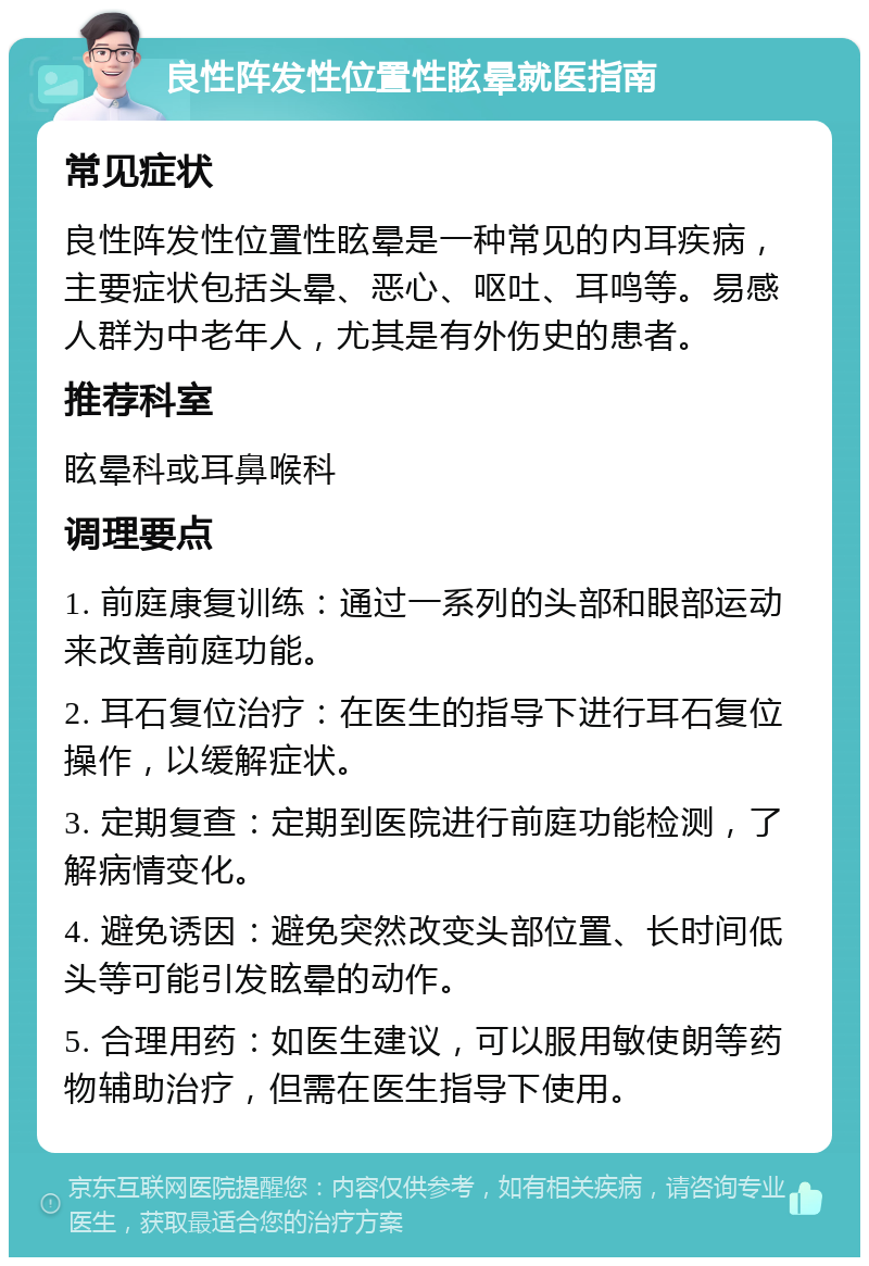 良性阵发性位置性眩晕就医指南 常见症状 良性阵发性位置性眩晕是一种常见的内耳疾病，主要症状包括头晕、恶心、呕吐、耳鸣等。易感人群为中老年人，尤其是有外伤史的患者。 推荐科室 眩晕科或耳鼻喉科 调理要点 1. 前庭康复训练：通过一系列的头部和眼部运动来改善前庭功能。 2. 耳石复位治疗：在医生的指导下进行耳石复位操作，以缓解症状。 3. 定期复查：定期到医院进行前庭功能检测，了解病情变化。 4. 避免诱因：避免突然改变头部位置、长时间低头等可能引发眩晕的动作。 5. 合理用药：如医生建议，可以服用敏使朗等药物辅助治疗，但需在医生指导下使用。