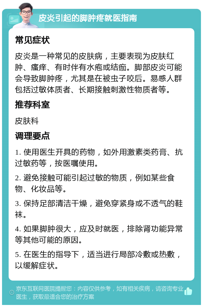 皮炎引起的脚肿疼就医指南 常见症状 皮炎是一种常见的皮肤病，主要表现为皮肤红肿、瘙痒、有时伴有水疱或结痂。脚部皮炎可能会导致脚肿疼，尤其是在被虫子咬后。易感人群包括过敏体质者、长期接触刺激性物质者等。 推荐科室 皮肤科 调理要点 1. 使用医生开具的药物，如外用激素类药膏、抗过敏药等，按医嘱使用。 2. 避免接触可能引起过敏的物质，例如某些食物、化妆品等。 3. 保持足部清洁干燥，避免穿紧身或不透气的鞋袜。 4. 如果脚肿很大，应及时就医，排除肾功能异常等其他可能的原因。 5. 在医生的指导下，适当进行局部冷敷或热敷，以缓解症状。