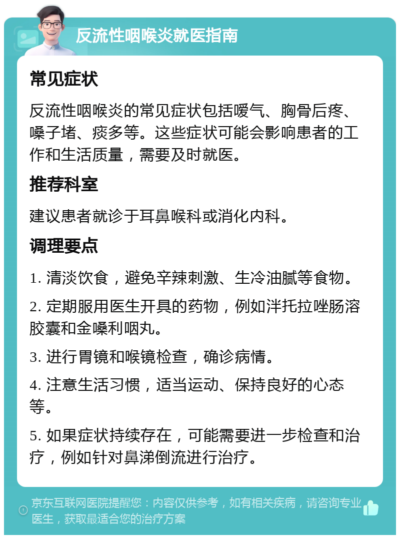 反流性咽喉炎就医指南 常见症状 反流性咽喉炎的常见症状包括嗳气、胸骨后疼、嗓子堵、痰多等。这些症状可能会影响患者的工作和生活质量，需要及时就医。 推荐科室 建议患者就诊于耳鼻喉科或消化内科。 调理要点 1. 清淡饮食，避免辛辣刺激、生冷油腻等食物。 2. 定期服用医生开具的药物，例如泮托拉唑肠溶胶囊和金嗓利咽丸。 3. 进行胃镜和喉镜检查，确诊病情。 4. 注意生活习惯，适当运动、保持良好的心态等。 5. 如果症状持续存在，可能需要进一步检查和治疗，例如针对鼻涕倒流进行治疗。