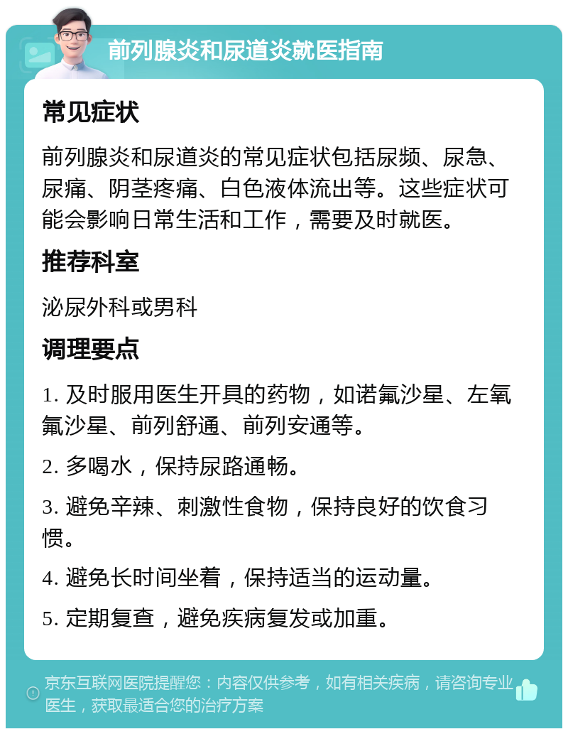 前列腺炎和尿道炎就医指南 常见症状 前列腺炎和尿道炎的常见症状包括尿频、尿急、尿痛、阴茎疼痛、白色液体流出等。这些症状可能会影响日常生活和工作，需要及时就医。 推荐科室 泌尿外科或男科 调理要点 1. 及时服用医生开具的药物，如诺氟沙星、左氧氟沙星、前列舒通、前列安通等。 2. 多喝水，保持尿路通畅。 3. 避免辛辣、刺激性食物，保持良好的饮食习惯。 4. 避免长时间坐着，保持适当的运动量。 5. 定期复查，避免疾病复发或加重。