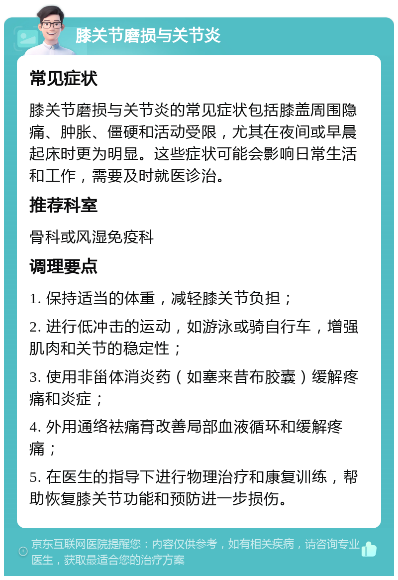 膝关节磨损与关节炎 常见症状 膝关节磨损与关节炎的常见症状包括膝盖周围隐痛、肿胀、僵硬和活动受限，尤其在夜间或早晨起床时更为明显。这些症状可能会影响日常生活和工作，需要及时就医诊治。 推荐科室 骨科或风湿免疫科 调理要点 1. 保持适当的体重，减轻膝关节负担； 2. 进行低冲击的运动，如游泳或骑自行车，增强肌肉和关节的稳定性； 3. 使用非甾体消炎药（如塞来昔布胶囊）缓解疼痛和炎症； 4. 外用通络袪痛膏改善局部血液循环和缓解疼痛； 5. 在医生的指导下进行物理治疗和康复训练，帮助恢复膝关节功能和预防进一步损伤。