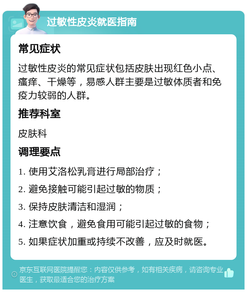 过敏性皮炎就医指南 常见症状 过敏性皮炎的常见症状包括皮肤出现红色小点、瘙痒、干燥等，易感人群主要是过敏体质者和免疫力较弱的人群。 推荐科室 皮肤科 调理要点 1. 使用艾洛松乳膏进行局部治疗； 2. 避免接触可能引起过敏的物质； 3. 保持皮肤清洁和湿润； 4. 注意饮食，避免食用可能引起过敏的食物； 5. 如果症状加重或持续不改善，应及时就医。