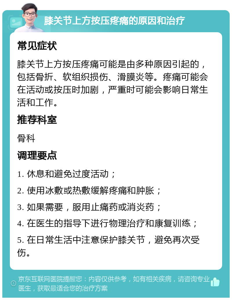 膝关节上方按压疼痛的原因和治疗 常见症状 膝关节上方按压疼痛可能是由多种原因引起的，包括骨折、软组织损伤、滑膜炎等。疼痛可能会在活动或按压时加剧，严重时可能会影响日常生活和工作。 推荐科室 骨科 调理要点 1. 休息和避免过度活动； 2. 使用冰敷或热敷缓解疼痛和肿胀； 3. 如果需要，服用止痛药或消炎药； 4. 在医生的指导下进行物理治疗和康复训练； 5. 在日常生活中注意保护膝关节，避免再次受伤。