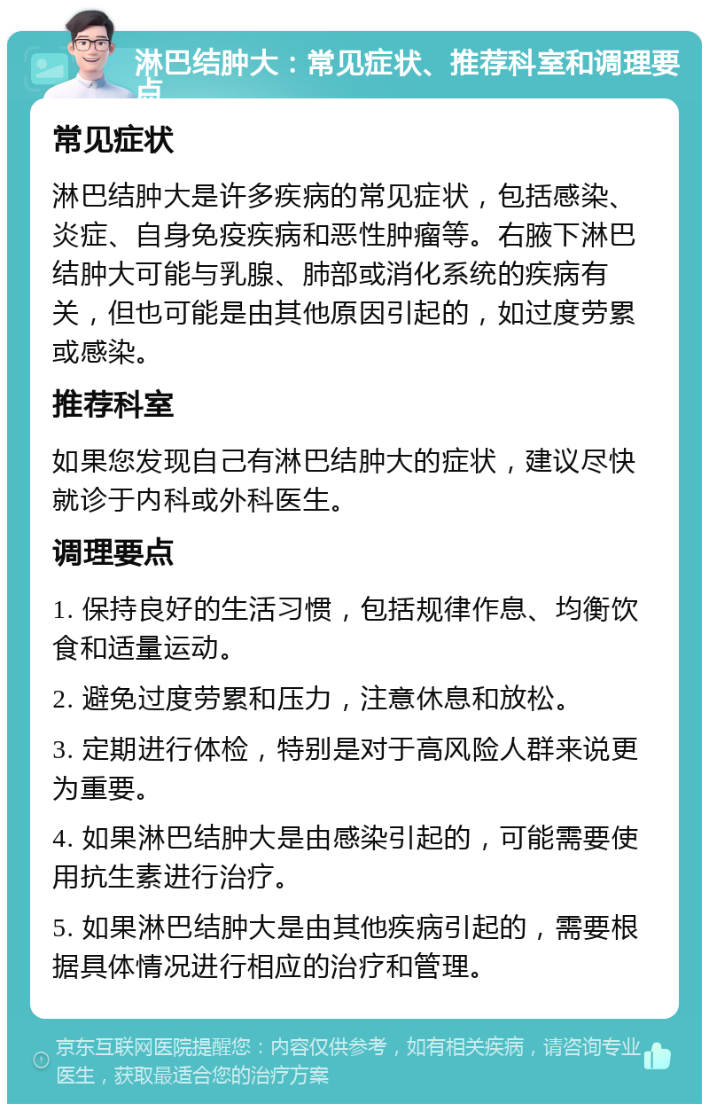 淋巴结肿大：常见症状、推荐科室和调理要点 常见症状 淋巴结肿大是许多疾病的常见症状，包括感染、炎症、自身免疫疾病和恶性肿瘤等。右腋下淋巴结肿大可能与乳腺、肺部或消化系统的疾病有关，但也可能是由其他原因引起的，如过度劳累或感染。 推荐科室 如果您发现自己有淋巴结肿大的症状，建议尽快就诊于内科或外科医生。 调理要点 1. 保持良好的生活习惯，包括规律作息、均衡饮食和适量运动。 2. 避免过度劳累和压力，注意休息和放松。 3. 定期进行体检，特别是对于高风险人群来说更为重要。 4. 如果淋巴结肿大是由感染引起的，可能需要使用抗生素进行治疗。 5. 如果淋巴结肿大是由其他疾病引起的，需要根据具体情况进行相应的治疗和管理。